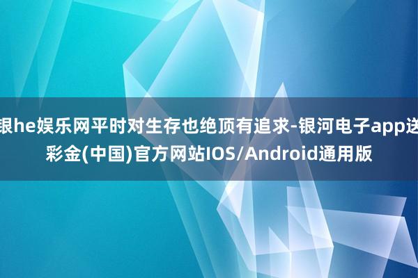 银he娱乐网平时对生存也绝顶有追求-银河电子app送彩金(中国)官方网站IOS/Android通用版