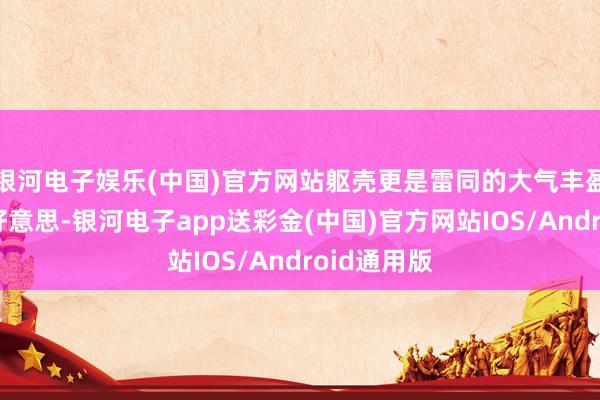 银河电子娱乐(中国)官方网站躯壳更是雷同的大气丰盈、弧线优好意思-银河电子app送彩金(中国)官方网站IOS/Android通用版