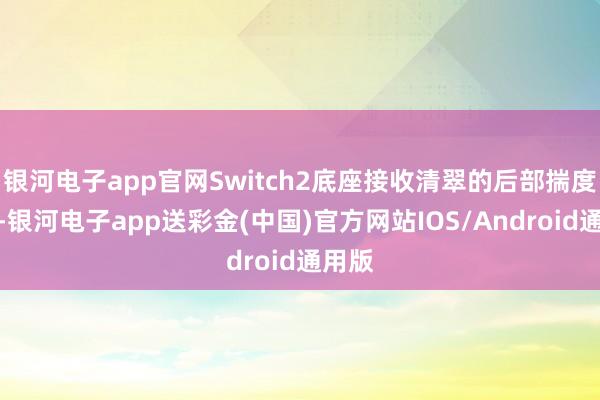 银河电子app官网Switch2底座接收清翠的后部揣度打算-银河电子app送彩金(中国)官方网站IOS/Android通用版