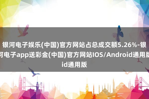 银河电子娱乐(中国)官方网站占总成交额5.26%-银河电子app送彩金(中国)官方网站IOS/Android通用版