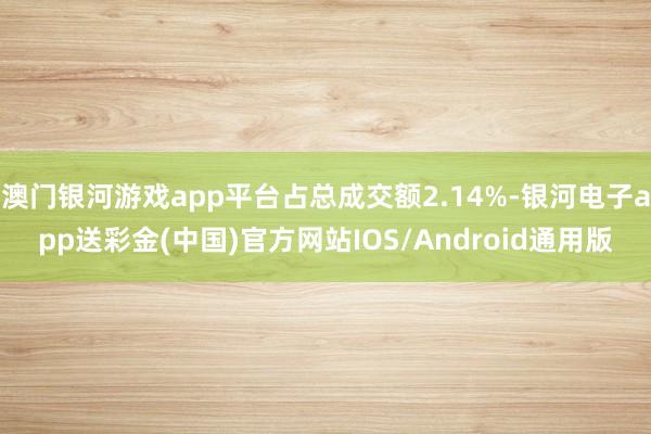 澳门银河游戏app平台占总成交额2.14%-银河电子app送彩金(中国)官方网站IOS/Android通用版