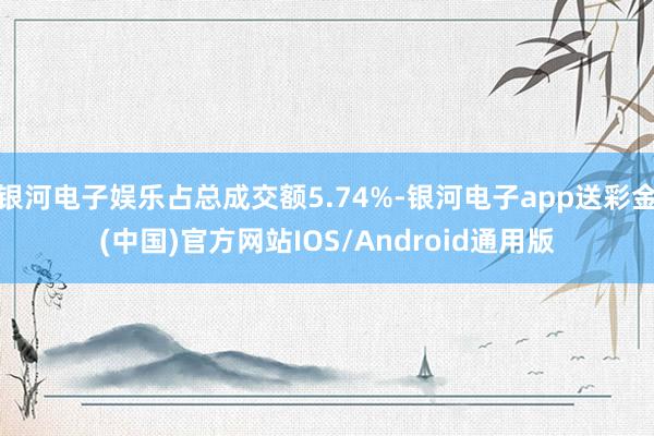 银河电子娱乐占总成交额5.74%-银河电子app送彩金(中国)官方网站IOS/Android通用版