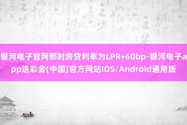 银河电子官网那时房贷利率为LPR+60bp-银河电子app送彩金(中国)官方网站IOS/Android通用版