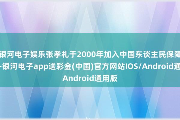 银河电子娱乐张孝礼于2000年加入中国东谈主民保障公司-银河电子app送彩金(中国)官方网站IOS/Android通用版