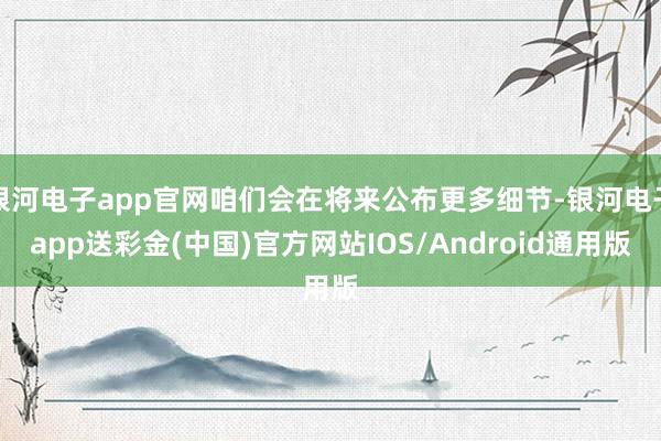 银河电子app官网咱们会在将来公布更多细节-银河电子app送彩金(中国)官方网站IOS/Android通用版