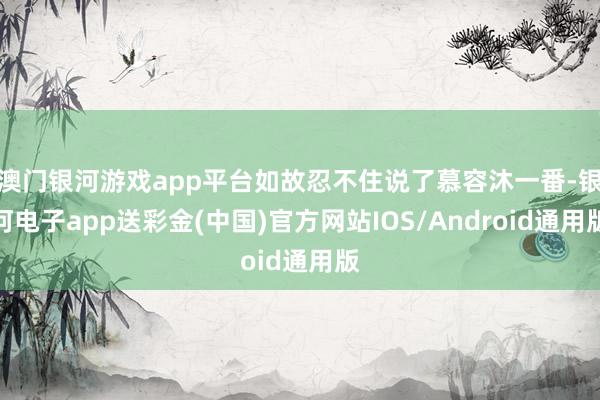 澳门银河游戏app平台如故忍不住说了慕容沐一番-银河电子app送彩金(中国)官方网站IOS/Android通用版