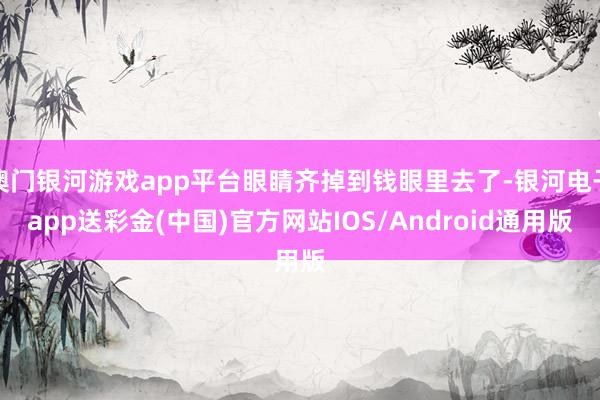 澳门银河游戏app平台眼睛齐掉到钱眼里去了-银河电子app送彩金(中国)官方网站IOS/Android通用版