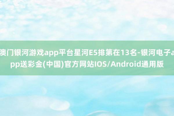 澳门银河游戏app平台星河E5排第在13名-银河电子app送彩金(中国)官方网站IOS/Android通用版