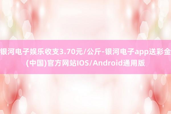 银河电子娱乐收支3.70元/公斤-银河电子app送彩金(中国)官方网站IOS/Android通用版