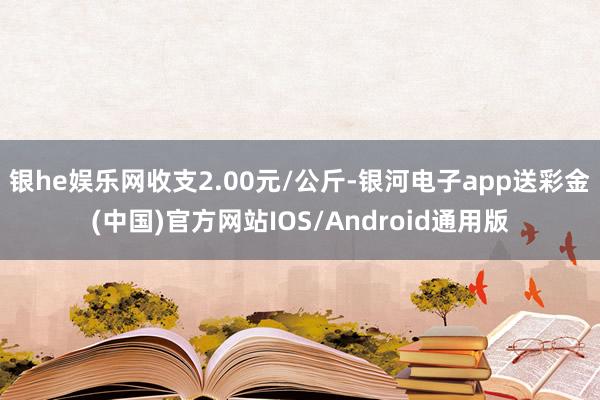 银he娱乐网收支2.00元/公斤-银河电子app送彩金(中国)官方网站IOS/Android通用版