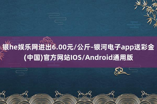 银he娱乐网进出6.00元/公斤-银河电子app送彩金(中国)官方网站IOS/Android通用版