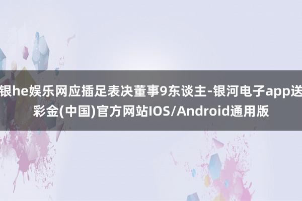 银he娱乐网应插足表决董事9东谈主-银河电子app送彩金(中国)官方网站IOS/Android通用版