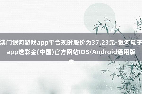 澳门银河游戏app平台现时股价为37.23元-银河电子app送彩金(中国)官方网站IOS/Android通用版