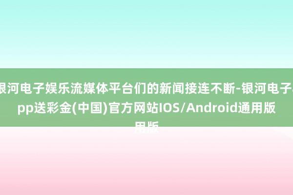 银河电子娱乐流媒体平台们的新闻接连不断-银河电子app送彩金(中国)官方网站IOS/Android通用版