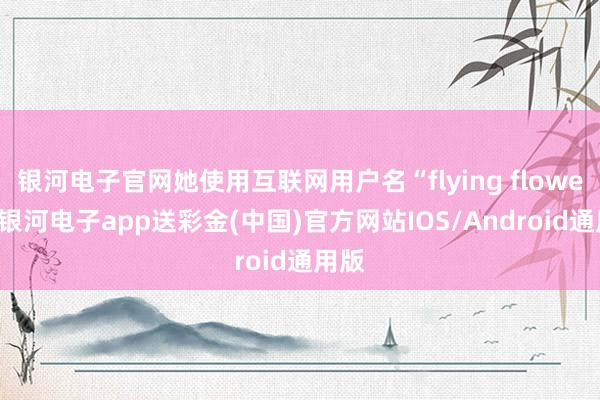 银河电子官网她使用互联网用户名“flying flower”-银河电子app送彩金(中国)官方网站IOS/Android通用版