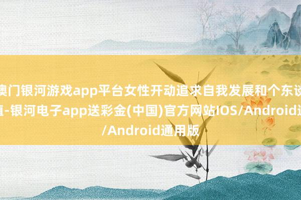 澳门银河游戏app平台女性开动追求自我发展和个东谈主价值-银河电子app送彩金(中国)官方网站IOS/Android通用版