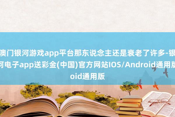 澳门银河游戏app平台那东说念主还是衰老了许多-银河电子app送彩金(中国)官方网站IOS/Android通用版