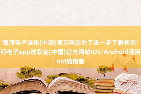 银河电子娱乐(中国)官方网站　　为了进一步了解情况-银河电子app送彩金(中国)官方网站IOS/Android通用版