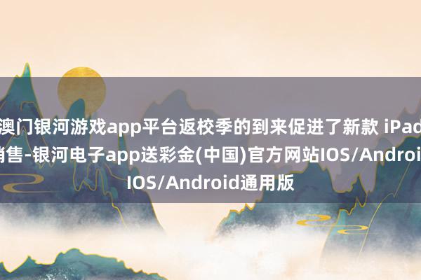 澳门银河游戏app平台返校季的到来促进了新款 iPad Air 的销售-银河电子app送彩金(中国)官方网站IOS/Android通用版