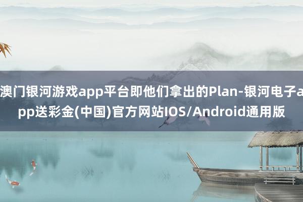 澳门银河游戏app平台即他们拿出的Plan-银河电子app送彩金(中国)官方网站IOS/Android通用版