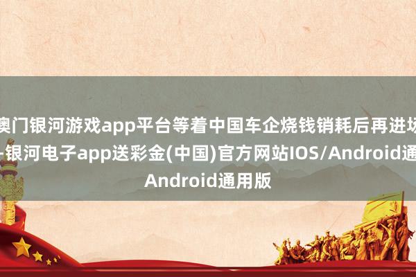 澳门银河游戏app平台等着中国车企烧钱销耗后再进场抄底-银河电子app送彩金(中国)官方网站IOS/Android通用版