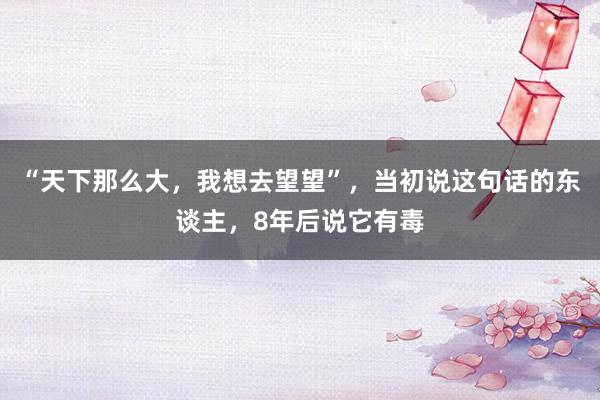 “天下那么大，我想去望望”，当初说这句话的东谈主，8年后说它有毒