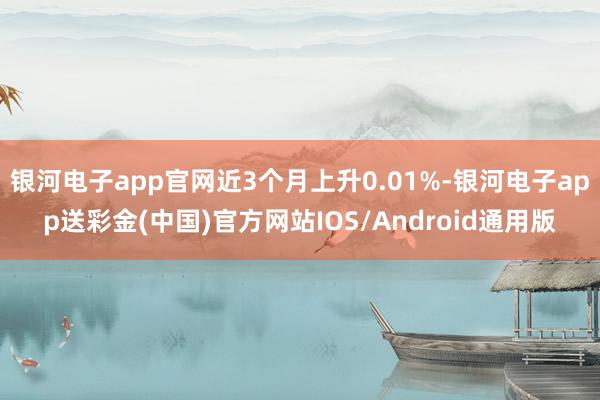 银河电子app官网近3个月上升0.01%-银河电子app送彩金(中国)官方网站IOS/Android通用版