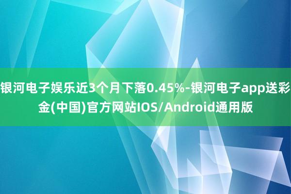 银河电子娱乐近3个月下落0.45%-银河电子app送彩金(中国)官方网站IOS/Android通用版