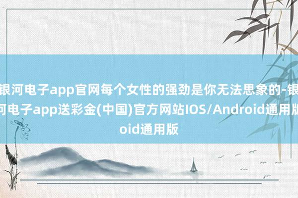 银河电子app官网每个女性的强劲是你无法思象的-银河电子app送彩金(中国)官方网站IOS/Android通用版