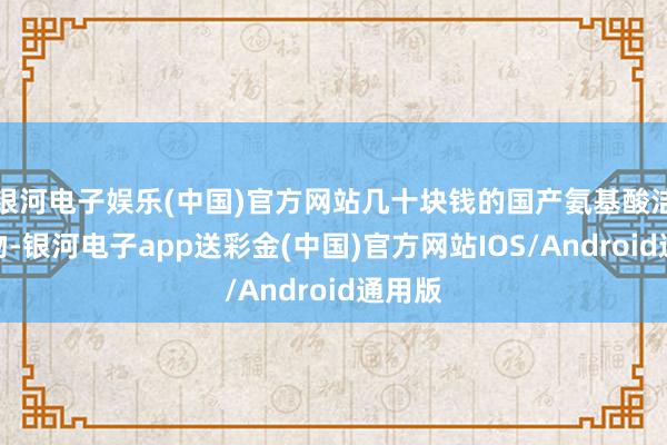 银河电子娱乐(中国)官方网站几十块钱的国产氨基酸洁面产物-银河电子app送彩金(中国)官方网站IOS/Android通用版