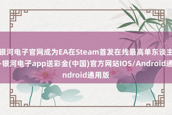 银河电子官网成为EA在Steam首发在线最高单东谈主游戏-银河电子app送彩金(中国)官方网站IOS/Android通用版