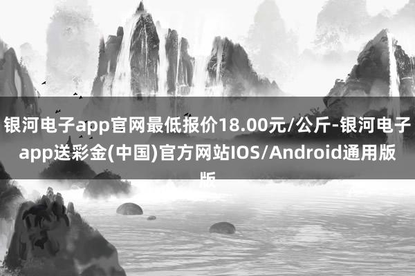 银河电子app官网最低报价18.00元/公斤-银河电子app送彩金(中国)官方网站IOS/Android通用版