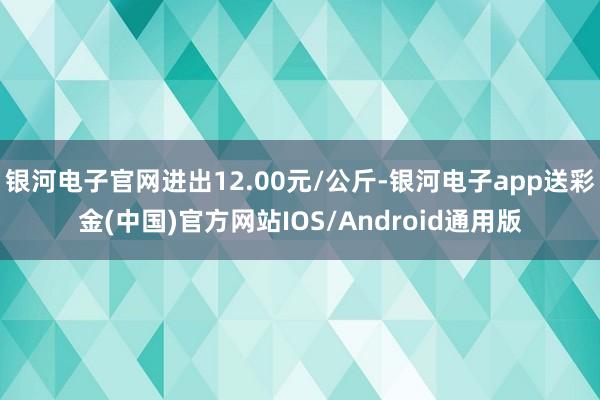 银河电子官网进出12.00元/公斤-银河电子app送彩金(中国)官方网站IOS/Android通用版