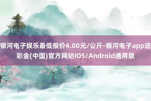 银河电子娱乐最低报价4.00元/公斤-银河电子app送彩金(中国)官方网站IOS/Android通用版