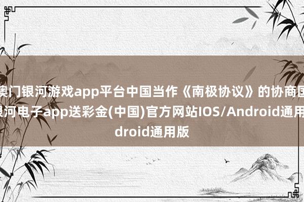 澳门银河游戏app平台中国当作《南极协议》的协商国-银河电子app送彩金(中国)官方网站IOS/Android通用版