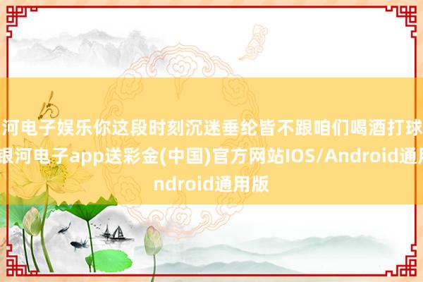 银河电子娱乐你这段时刻沉迷垂纶皆不跟咱们喝酒打球了啊-银河电子app送彩金(中国)官方网站IOS/Android通用版