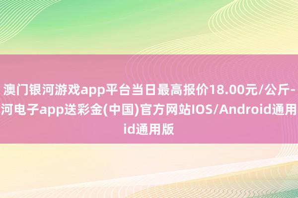 澳门银河游戏app平台当日最高报价18.00元/公斤-银河电子app送彩金(中国)官方网站IOS/Android通用版