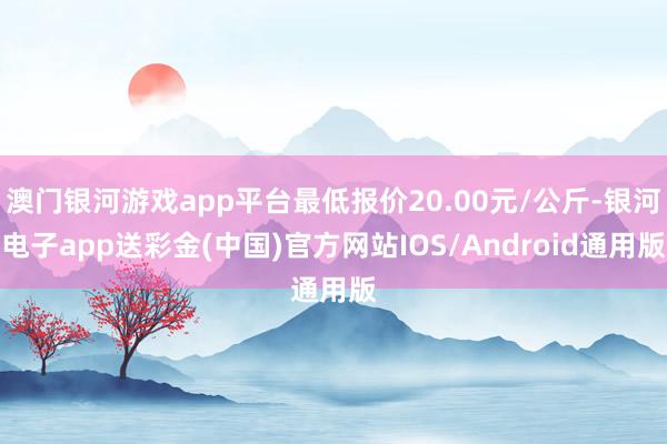 澳门银河游戏app平台最低报价20.00元/公斤-银河电子app送彩金(中国)官方网站IOS/Android通用版