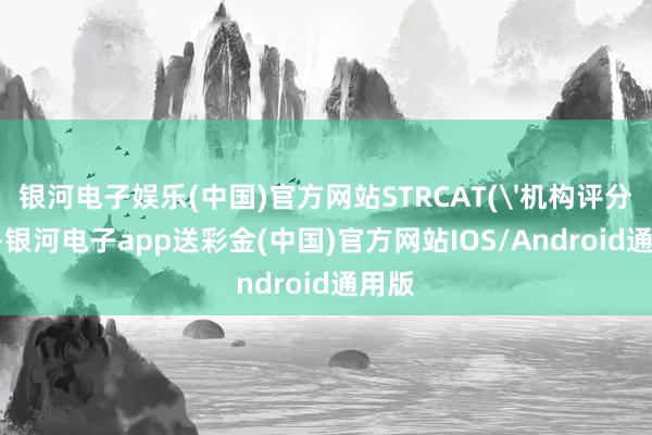 银河电子娱乐(中国)官方网站STRCAT('机构评分：'-银河电子app送彩金(中国)官方网站IOS/Android通用版