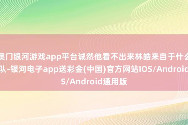 澳门银河游戏app平台诚然他看不出来林皓来自于什么样的部队-银河电子app送彩金(中国)官方网站IOS/Android通用版