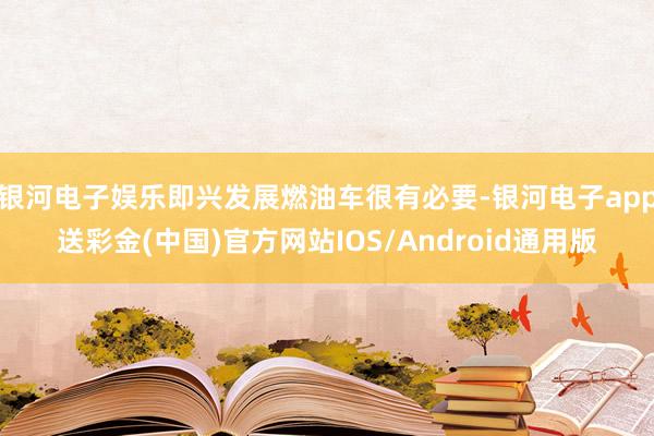 银河电子娱乐即兴发展燃油车很有必要-银河电子app送彩金(中国)官方网站IOS/Android通用版