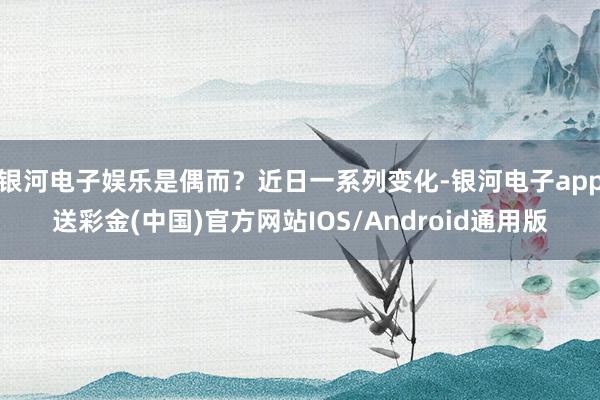 银河电子娱乐是偶而？近日一系列变化-银河电子app送彩金(中国)官方网站IOS/Android通用版