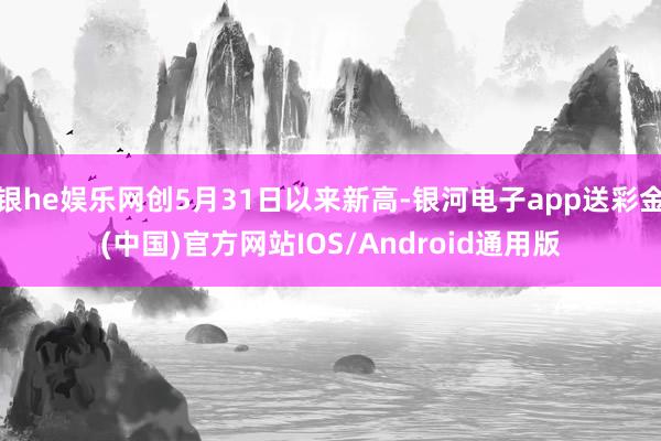 银he娱乐网创5月31日以来新高-银河电子app送彩金(中国)官方网站IOS/Android通用版