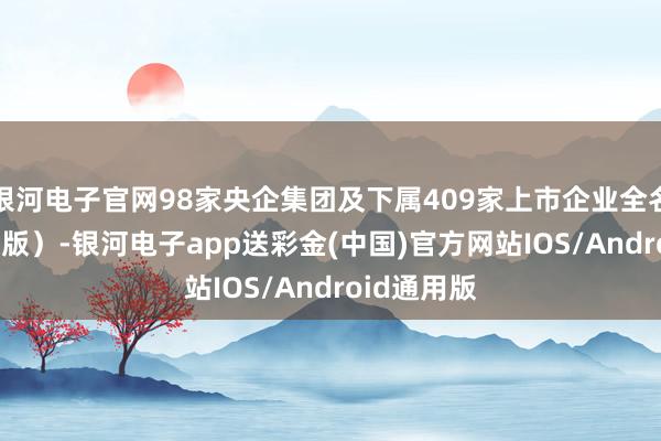 银河电子官网98家央企集团及下属409家上市企业全名单（2024版）-银河电子app送彩金(中国)官方网站IOS/Android通用版