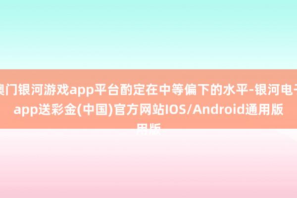 澳门银河游戏app平台酌定在中等偏下的水平-银河电子app送彩金(中国)官方网站IOS/Android通用版