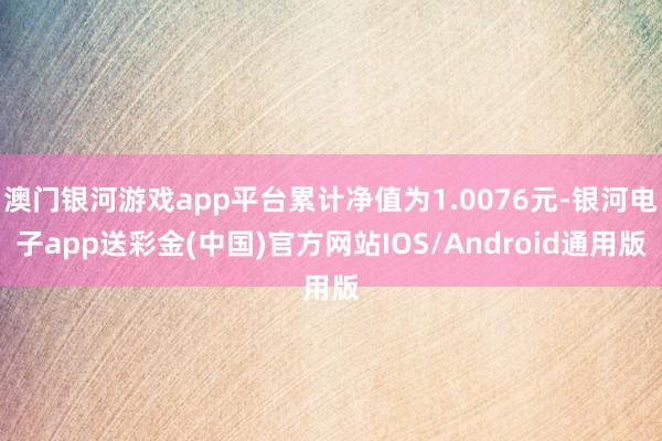 澳门银河游戏app平台累计净值为1.0076元-银河电子app送彩金(中国)官方网站IOS/Android通用版