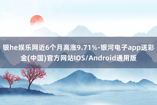 银he娱乐网近6个月高涨9.71%-银河电子app送彩金(中国)官方网站IOS/Android通用版