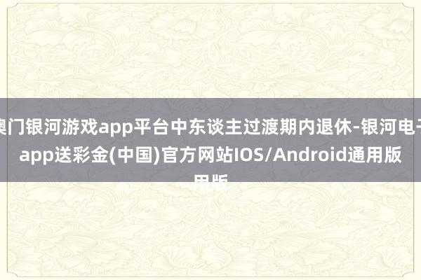 澳门银河游戏app平台中东谈主过渡期内退休-银河电子app送彩金(中国)官方网站IOS/Android通用版