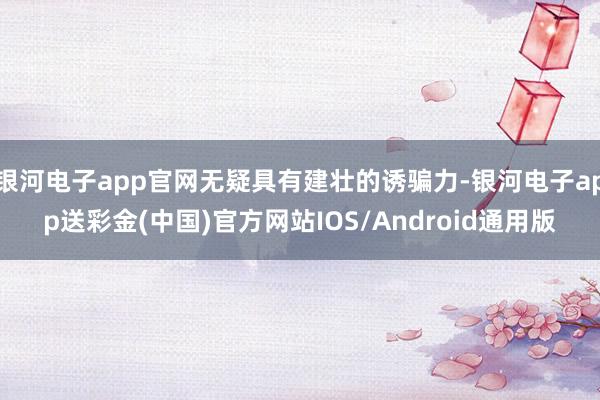 银河电子app官网无疑具有建壮的诱骗力-银河电子app送彩金(中国)官方网站IOS/Android通用版