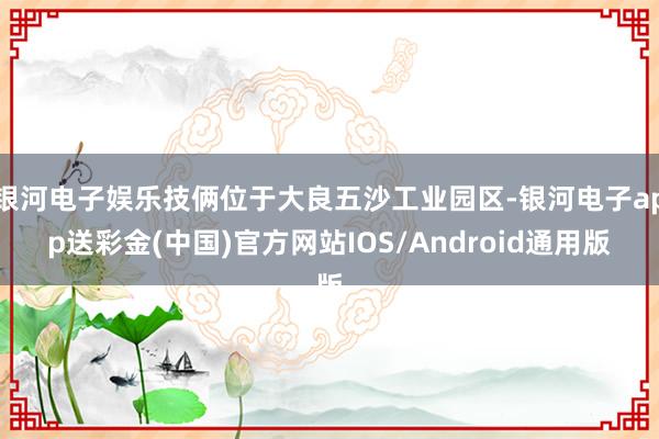 银河电子娱乐技俩位于大良五沙工业园区-银河电子app送彩金(中国)官方网站IOS/Android通用版